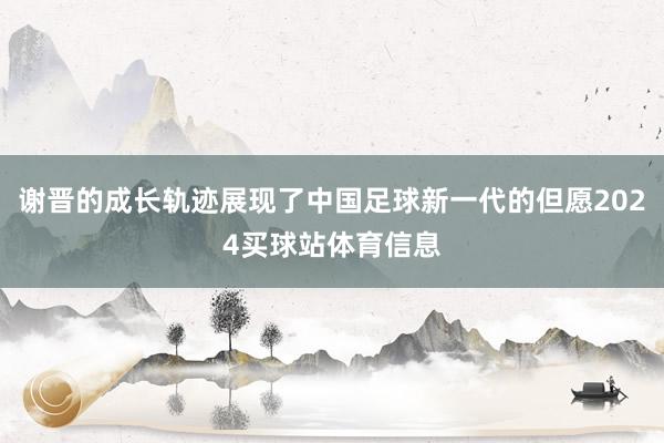 谢晋的成长轨迹展现了中国足球新一代的但愿2024买球站体育信息