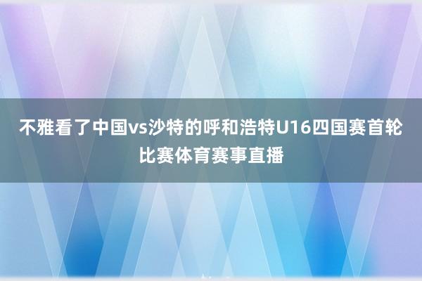 不雅看了中国vs沙特的呼和浩特U16四国赛首轮比赛体育赛事直播