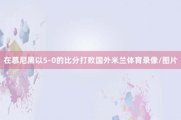 在慕尼黑以5-0的比分打败国外米兰体育录像/图片