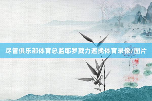 尽管俱乐部体育总监耶罗戮力遮挽体育录像/图片