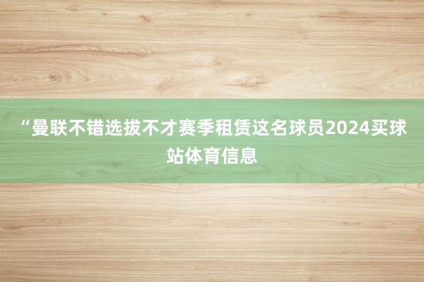 “曼联不错选拔不才赛季租赁这名球员2024买球站体育信息