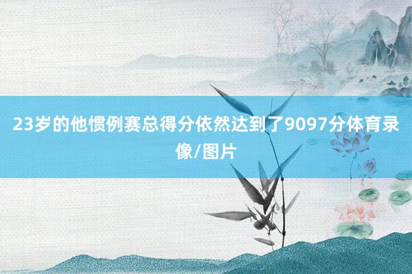 23岁的他惯例赛总得分依然达到了9097分体育录像/图片