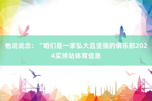 他说说念：“咱们是一家弘大且坚强的俱乐部2024买球站体育信息
