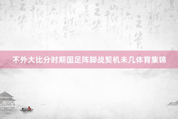 不外大比分时期国足阵脚战契机未几体育集锦