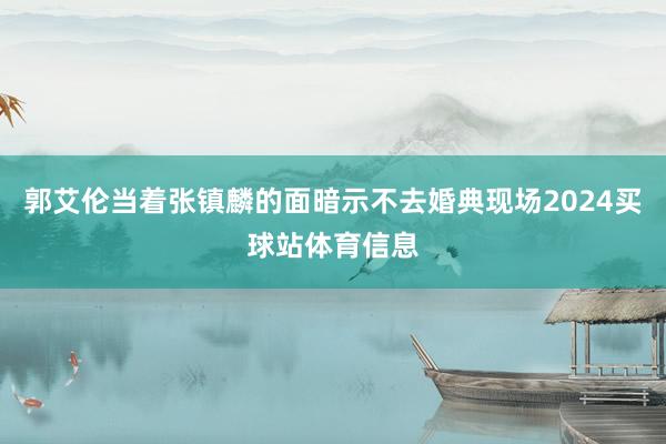 郭艾伦当着张镇麟的面暗示不去婚典现场2024买球站体育信息