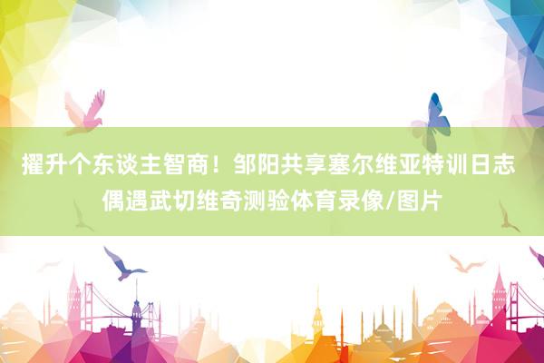 擢升个东谈主智商！邹阳共享塞尔维亚特训日志 偶遇武切维奇测验体育录像/图片