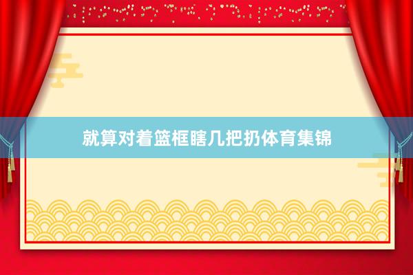 就算对着篮框瞎几把扔体育集锦