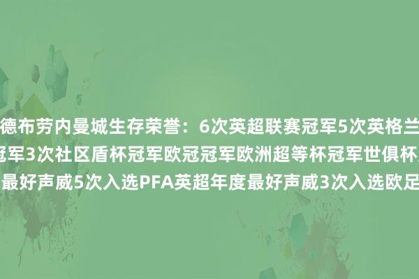 德布劳内曼城生存荣誉：6次英超联赛冠军5次英格兰联赛杯冠军2次足总杯冠军3次社区盾杯冠军欧冠冠军欧洲超等杯冠军世俱杯冠军5次入选 FIFPRO宇宙最好声威5次入选PFA英超年度最好声威3次入选欧足联年度最好声威3次赢得英超联赛中场中枢奖2次当选英超赛季最好球员2次当选PFA赛季最好球员    2024买球站体育信息