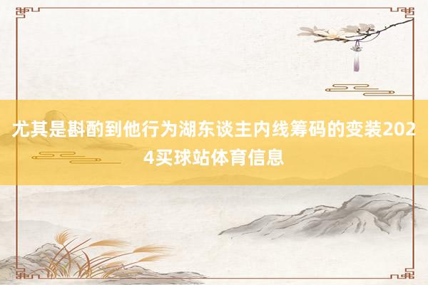 尤其是斟酌到他行为湖东谈主内线筹码的变装2024买球站体育信息