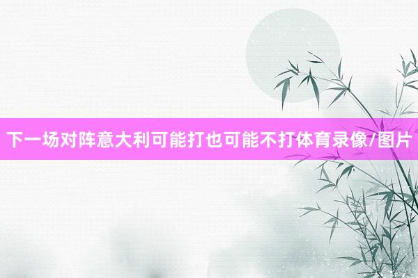 下一场对阵意大利可能打也可能不打体育录像/图片