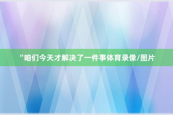 “咱们今天才解决了一件事体育录像/图片