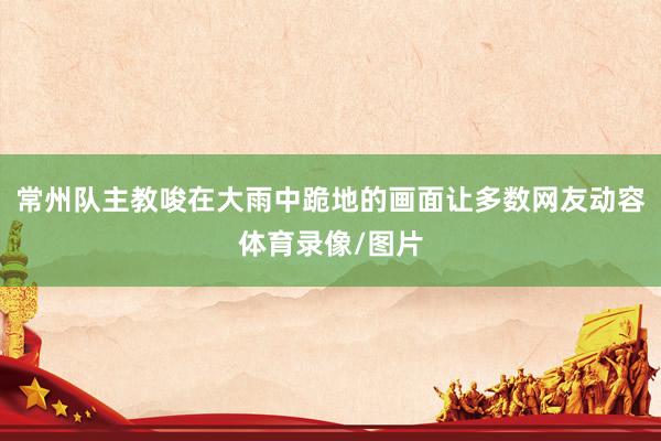 常州队主教唆在大雨中跪地的画面让多数网友动容体育录像/图片