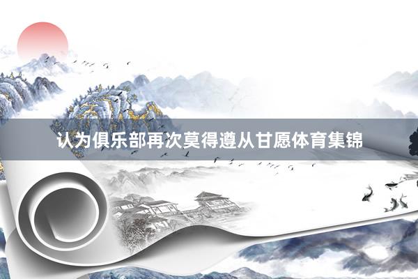 认为俱乐部再次莫得遵从甘愿体育集锦