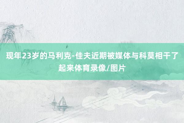 现年23岁的马利克-佳夫近期被媒体与科莫相干了起来体育录像/图片