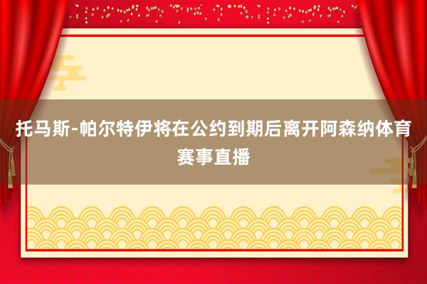 托马斯-帕尔特伊将在公约到期后离开阿森纳体育赛事直播