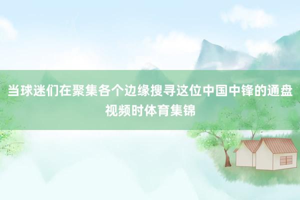 当球迷们在聚集各个边缘搜寻这位中国中锋的通盘视频时体育集锦