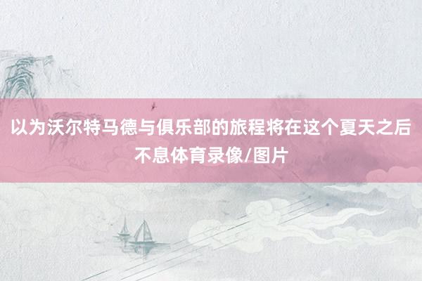 以为沃尔特马德与俱乐部的旅程将在这个夏天之后不息体育录像/图片
