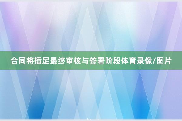 合同将插足最终审核与签署阶段体育录像/图片