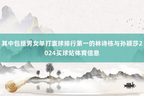 其中包括男女单打寰球排行第一的林诗栋与孙颖莎2024买球站体育信息
