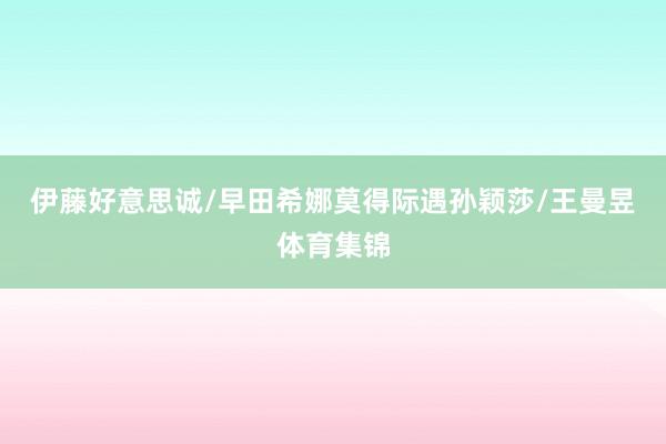 伊藤好意思诚/早田希娜莫得际遇孙颖莎/王曼昱体育集锦