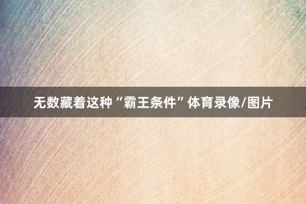 无数藏着这种“霸王条件”体育录像/图片