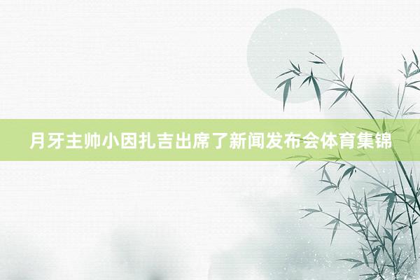 月牙主帅小因扎吉出席了新闻发布会体育集锦