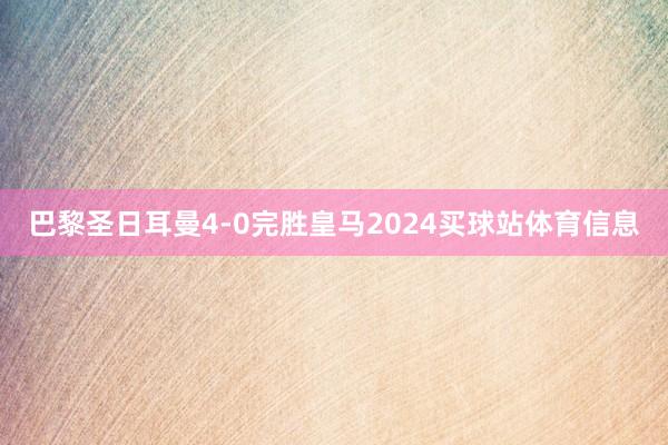 巴黎圣日耳曼4-0完胜皇马2024买球站体育信息