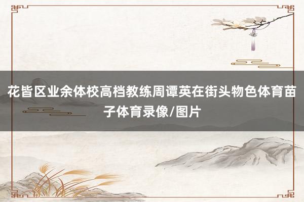 花皆区业余体校高档教练周谭英在街头物色体育苗子体育录像/图片