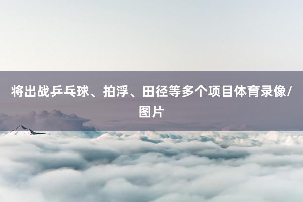 将出战乒乓球、拍浮、田径等多个项目体育录像/图片
