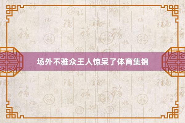 场外不雅众王人惊呆了体育集锦