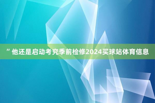 ”他还是启动考究季前检修2024买球站体育信息
