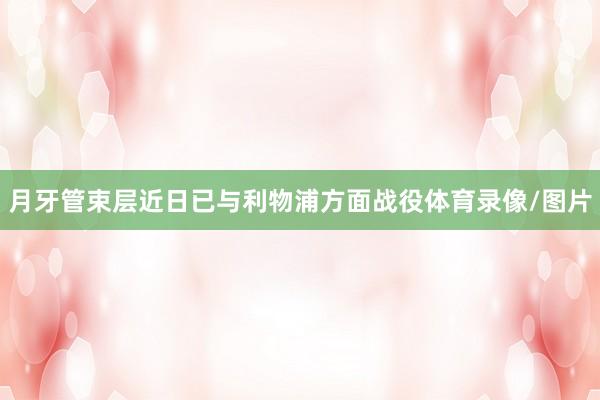 月牙管束层近日已与利物浦方面战役体育录像/图片