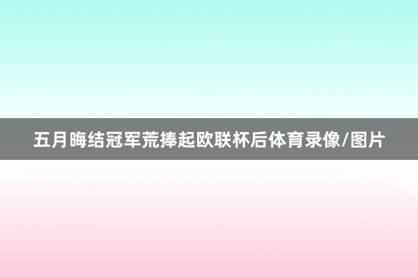 五月晦结冠军荒捧起欧联杯后体育录像/图片