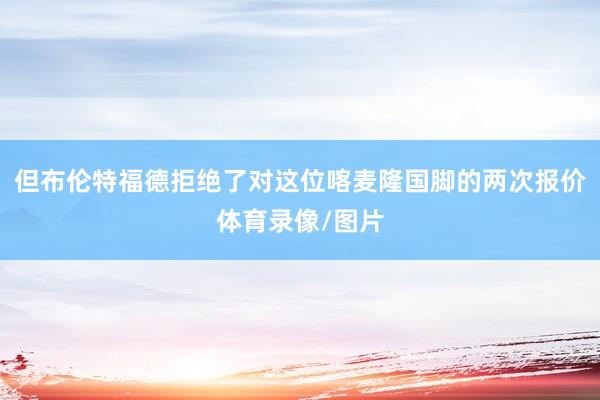但布伦特福德拒绝了对这位喀麦隆国脚的两次报价体育录像/图片