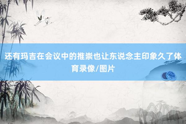 还有玛吉在会议中的推崇也让东说念主印象久了体育录像/图片