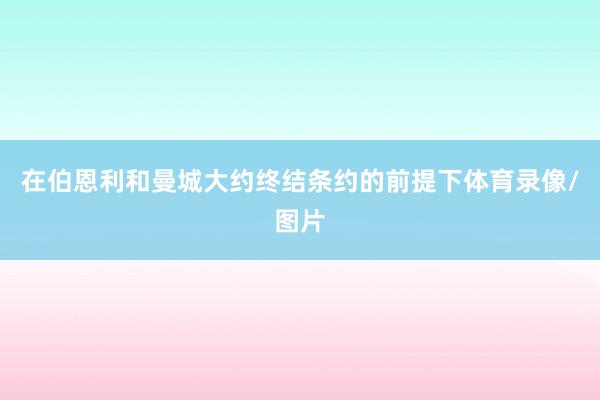 在伯恩利和曼城大约终结条约的前提下体育录像/图片