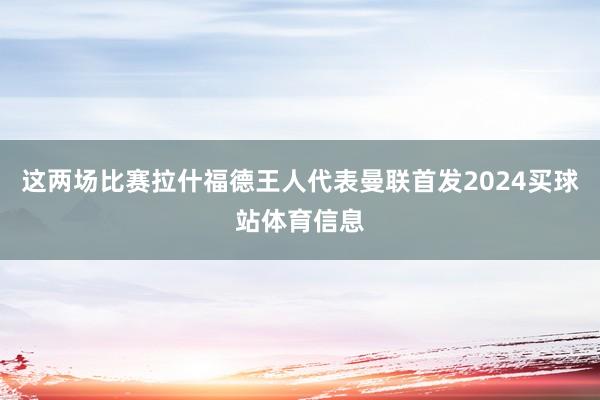 这两场比赛拉什福德王人代表曼联首发2024买球站体育信息