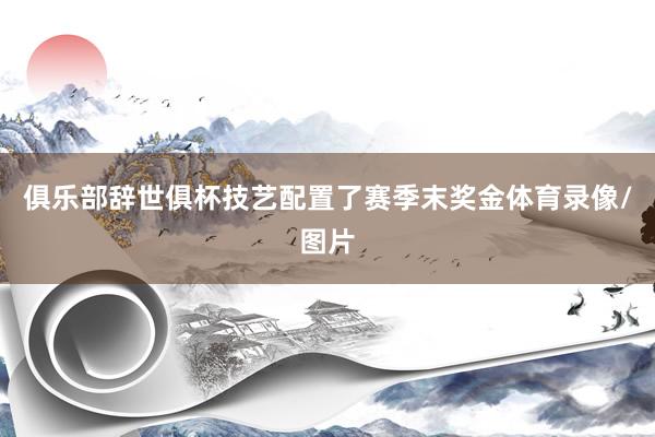 俱乐部辞世俱杯技艺配置了赛季末奖金体育录像/图片