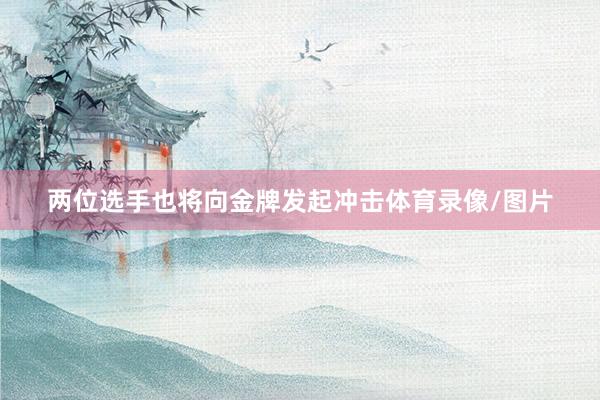 两位选手也将向金牌发起冲击体育录像/图片