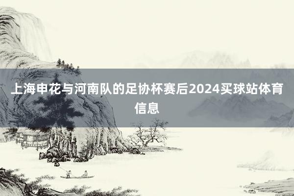 上海申花与河南队的足协杯赛后2024买球站体育信息