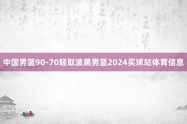 中国男篮90-70轻取波黑男篮2024买球站体育信息