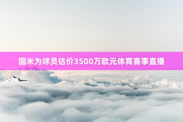 国米为球员估价3500万欧元体育赛事直播