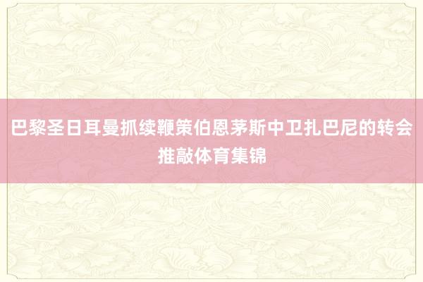巴黎圣日耳曼抓续鞭策伯恩茅斯中卫扎巴尼的转会推敲体育集锦