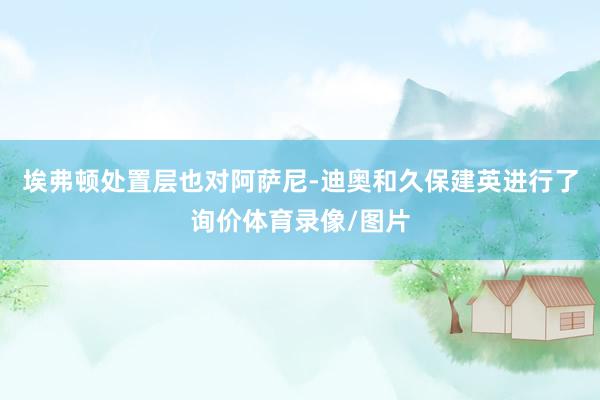 埃弗顿处置层也对阿萨尼-迪奥和久保建英进行了询价体育录像/图片