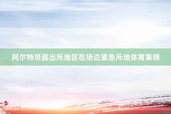 阿尔特塔超出斥地区在场边紧急斥地体育集锦