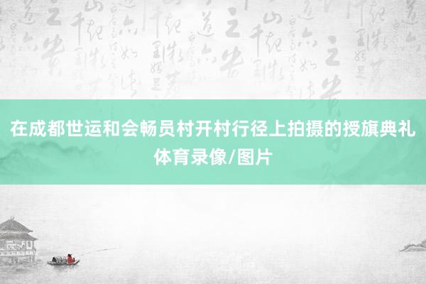 在成都世运和会畅员村开村行径上拍摄的授旗典礼体育录像/图片