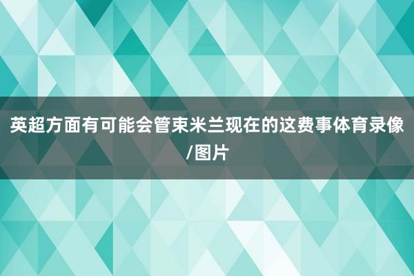 英超方面有可能会管束米兰现在的这费事体育录像/图片