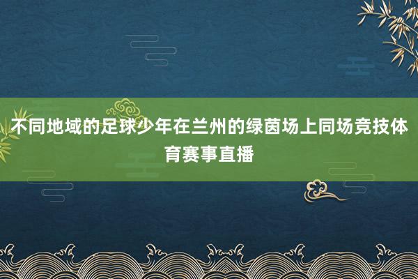 不同地域的足球少年在兰州的绿茵场上同场竞技体育赛事直播