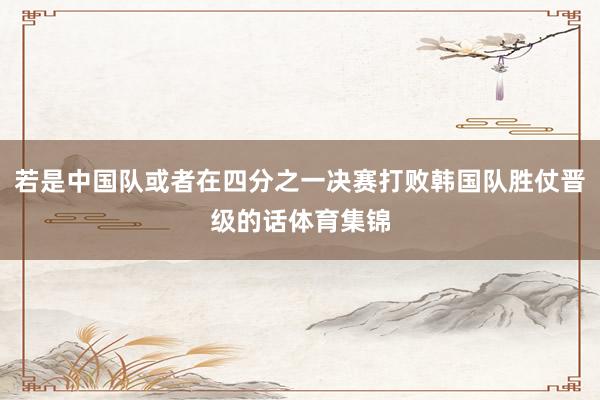 若是中国队或者在四分之一决赛打败韩国队胜仗晋级的话体育集锦