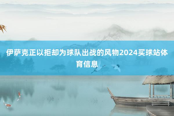 伊萨克正以拒却为球队出战的风物2024买球站体育信息